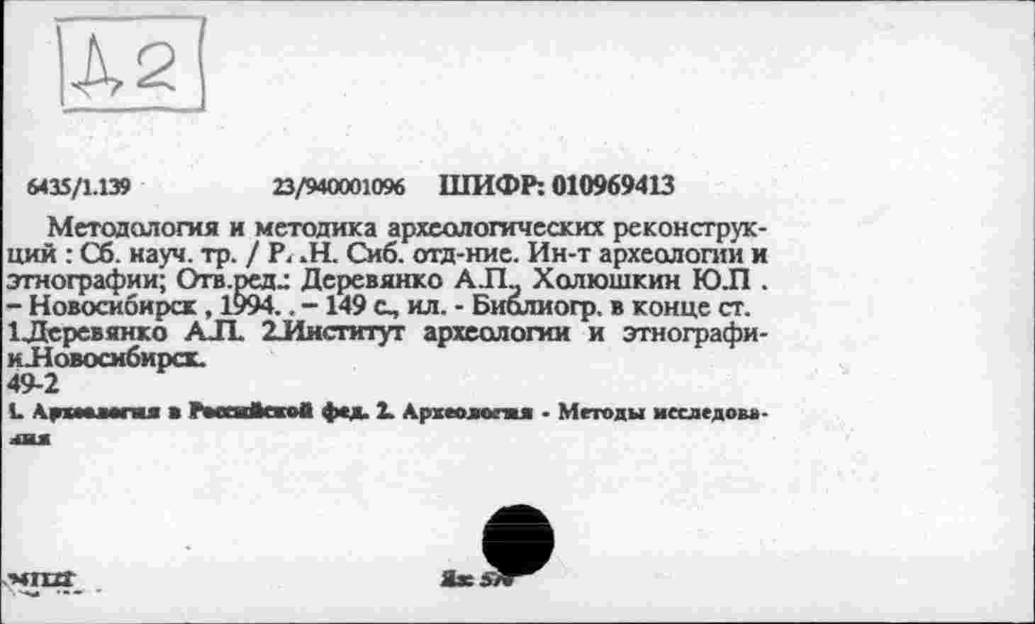 ﻿|À2
6435/1.139	23/940001096 ШИФР: 010969413
Методология и методика археологических реконструкций : Сб. науч. тр. / P. -H. Сиб. отд-ние. Ин-т археологии и этнографии; Отв.ред^ Деревянко А.ГЪ Холюшкин ЮЛ . - Новосибирск , 1?)94.. -149 с, ил. - Биолиогр. в конце ст. ІДеревянко АЛ. ^Институт археологии и этнографи-н.Новосибирск.
49-2
L Ар wore« ■ Рмеайеко* фед. 2. Археолога* • Методы меследово-лш
Ы1Ш